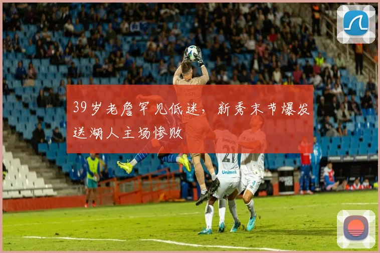 39岁老詹罕见低迷,新秀末节爆发送湖人主场惨败
